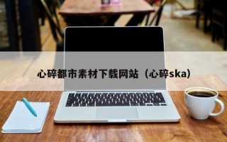 达州心碎都市素材下载网站（心碎ska）